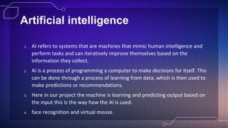 Artificial intelligence
1. AI refers to systems that are machines that mimic human intelligence and
perform tasks and can iteratively improve themselves based on the
information they collect.
2. Ai is a process of programming a computer to make decisions for itself. This
can be done through a process of learning from data, which is then used to
make predictions or recommendations.
3. Here in our project the machine is learning and predicting output based on
the input this is the way how the AI is used.
4. face recognition and virtual mouse.
 