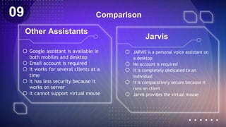 Comparison
o JARVIS is a personal voice assistant on
a desktop
o No account is required
o It is completely dedicated to an
individual
o It is comparatively secure because it
runs on client
o Jarvis provides the virtual mouse
o Google assistant is available in
both mobiles and desktop
o Email account is required
o It works for several clients at a
time
o It has less security because it
works on server
o It cannot support virtual mouse
Other Assistants
Jarvis
09
 
