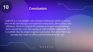 Conclusion
JARVIS is a very helpful voice assistant without any doubt as it saves
time for the user through conversational interactions, effectiveness, and
efficiency. Jarvis is a digital life assistant. It is open-source software.
Jarvis records the voice and matches it with available commands, If it
is available then the proper response is provided. This is the first voice
assistant that works in offline and self learn from the user .
Z
10
 