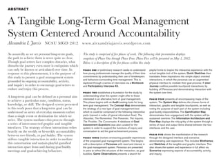ABSTRACT



A Tangible Long-Term Goal Management
System Centered Around Accountability
Alexandria I. Jarvis NCSU MGD 2012 w w w.a lexandr iajar v is.wordpress.com

As assuredly as we set personal long-term goals,        The study is comprised of five phases of work. The following slide presentation displays
the path to achieve them is never quite as clear.       snapshots of Phase One through Phase Four. Phase Five will be presented on May 1, 2012.
Though goal setters face complex obstacles, what        Below is a description of the five phases within this study
disturbs the journey even more is end-points which
can only be known or articulated over time. In          PHASE ON E   of preliminary research seeks to understand        playful forms to inspire the interactive experience with the
response to this phenomenon, it is the purpose of       how young professionals manage the quality of their time        actual tangible tool of the system. Quick Sketches then
this study to present a goal management system          commitments by understanding their use of timekeepers           translates these inspirations into simple object oriented
                                                        and behaviors surrounding time management. This is              interactions, in which the personas use an augmented
grounded in ongoing accountability, activity,           explored through a series of interviews via a Workbook          physical interface to mediate their goal process. A User
and inquiry in order to encourage goal setters to       and Participatory Interview Kit.                                Journey codifies possible touchpoint interactions, by
endure and enjoy this process.                                                                                          building off Personas and demonstrating interaction with
                                                        PHASE T WO    establishes a foundation for the study by         the system over time.
A long-term goal can be defined as a personal aim       understanding what this system might offer to those
                                                        interested in an alternative form of goal management.           PHASE FOU R     presents all encompassing maps of the
to achieve a particular state, condition, status,       This phase begins with an Audit existing tools for long-        system. The System Map defines the chosen forms of
knowledge, or skill. The designed system presented      term goal management. The Concept Map demonstrates              interaction, graphic and tangible touchpoints, as well as
in this work poses that a long-term goal can be         the strategy of a new type of goal management tool              noting the purpose of each part of the system including
understood as series of everyday moments rather         which is could be comprised of the following interpretive       goal-buddy responsibilities. The Gamification Map
than a single event or destination for which we         parts (named in order of typical information flow): The         demonstrates how engagement with the system will be
                                                        Absorber, The Remember, The Presenter, The Inquirer,            sustained overtime. The Information Architecture and
strive. The system mediates this process through        The Prodder, The Conversator. A database of Goal                Flow Map displays the nitty-gritty of the system through a
a series of interconnected graphic and tangible         Assessment Questions was also curated for the                   series of input and output items shared between the two
interfaces. The strategy of these interactions relies   system in order to support the functions of inquiry and         interfaces and the user.
heavily on the weekly or bi-weekly accountability       conversation to aid the goal-achievement process.
between two friends, or goal buddies. The system                                                                        PHASE FIVE   shows the manifestation of the research
                                                        PHASE TH R E E involves envisioning possible experiences        through the designed interface and scenarios
utilizes tangible interaction in order to mediate       of the proposed goal management system. This begins             demonstrating user experience. This includes Wireframes
this conversation and sustain playful gamified          with a description of Personas with need and interest in        and Sketches of the tangible and graphic interface. This
interaction apart from and during goal buddy            the goal management system. Personas are presented              also shows the system and experience in full affect via
meetings and goal-achieving behaviors.                  in pairs to reflect the structure of the interaction, as goal   Scenarios expressing aspects of accountability, activity,
                                                        buddies. Game Observations presents a search for                and inquiry.
 