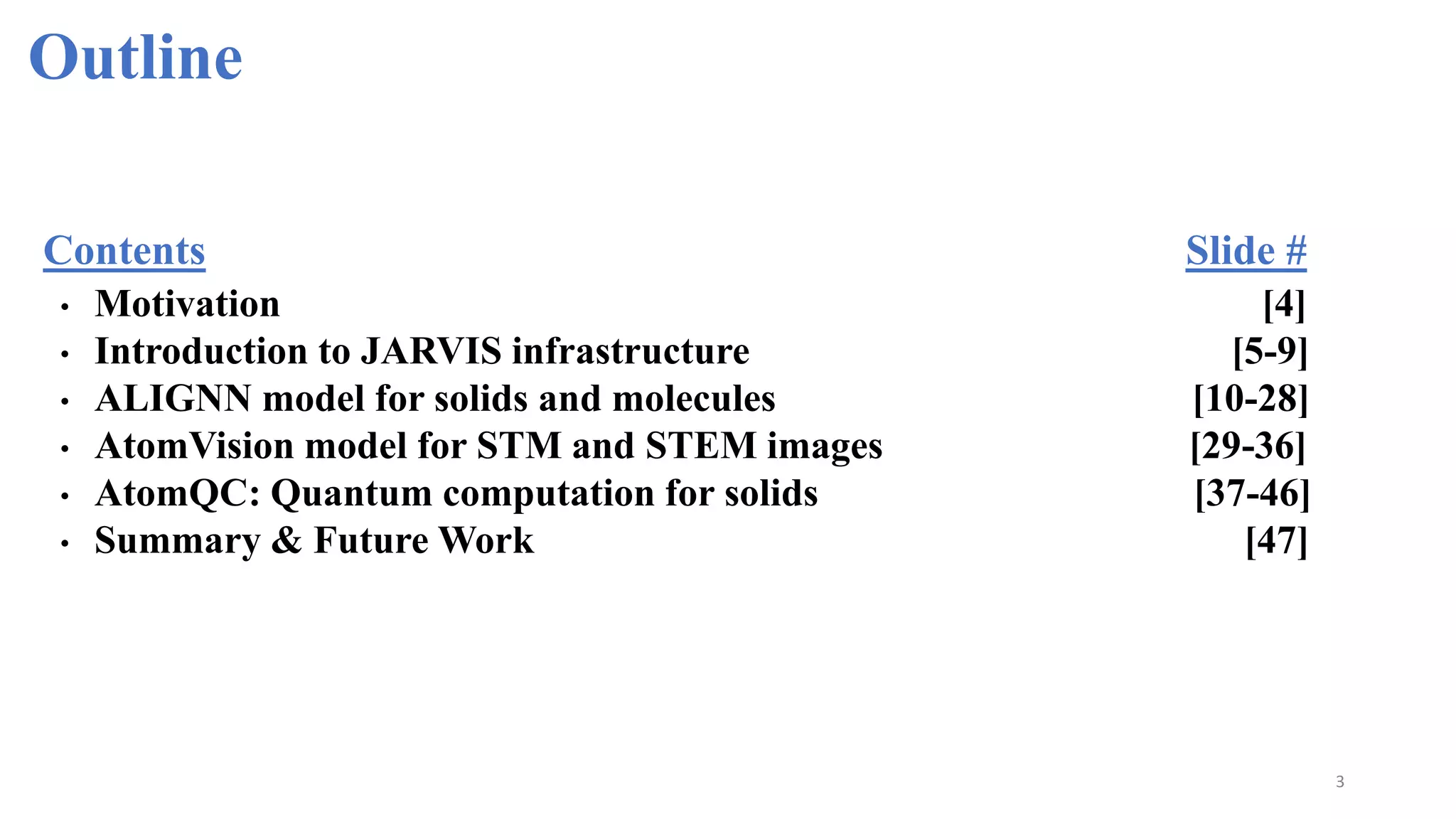 Outline
3
• Motivation [4]
• Introduction to JARVIS infrastructure [5-9]
• ALIGNN model for solids and molecules [10-28]
• AtomVision model for STM and STEM images [29-36]
• AtomQC: Quantum computation for solids [37-46]
• Summary & Future Work [47]
Contents Slide #
 