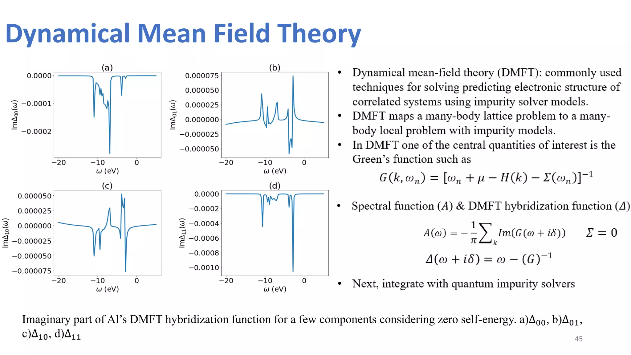 Dynamical Mean Field Theory
45
Imaginary part of Al’s DMFT hybridization function for a few components considering zero self-energy. a)Δ00, b)Δ01,
c)Δ10, d)Δ11
• Dynamical mean-field theory (DMFT): commonly used
techniques for solving predicting electronic structure of
correlated systems using impurity solver models.
• DMFT maps a many-body lattice problem to a many-
body local problem with impurity models.
• In DMFT one of the central quantities of interest is the
Green’s function such as
𝐺(𝑘, ꞷ𝑛) = [ꞷ𝑛 + 𝜇 − 𝐻(𝑘) − 𝛴(ꞷ𝑛)]−1
• Spectral function (𝐴) & DMFT hybridization function (𝛥)
𝐴(ꞷ) = −
1
𝜋
𝐼𝑚(𝐺(ꞷ + 𝑖𝛿))
𝑘
𝛥(ꞷ + 𝑖𝛿) = ꞷ − (𝐺)−1
• Next, integrate with quantum impurity solvers
𝛴 = 0
 