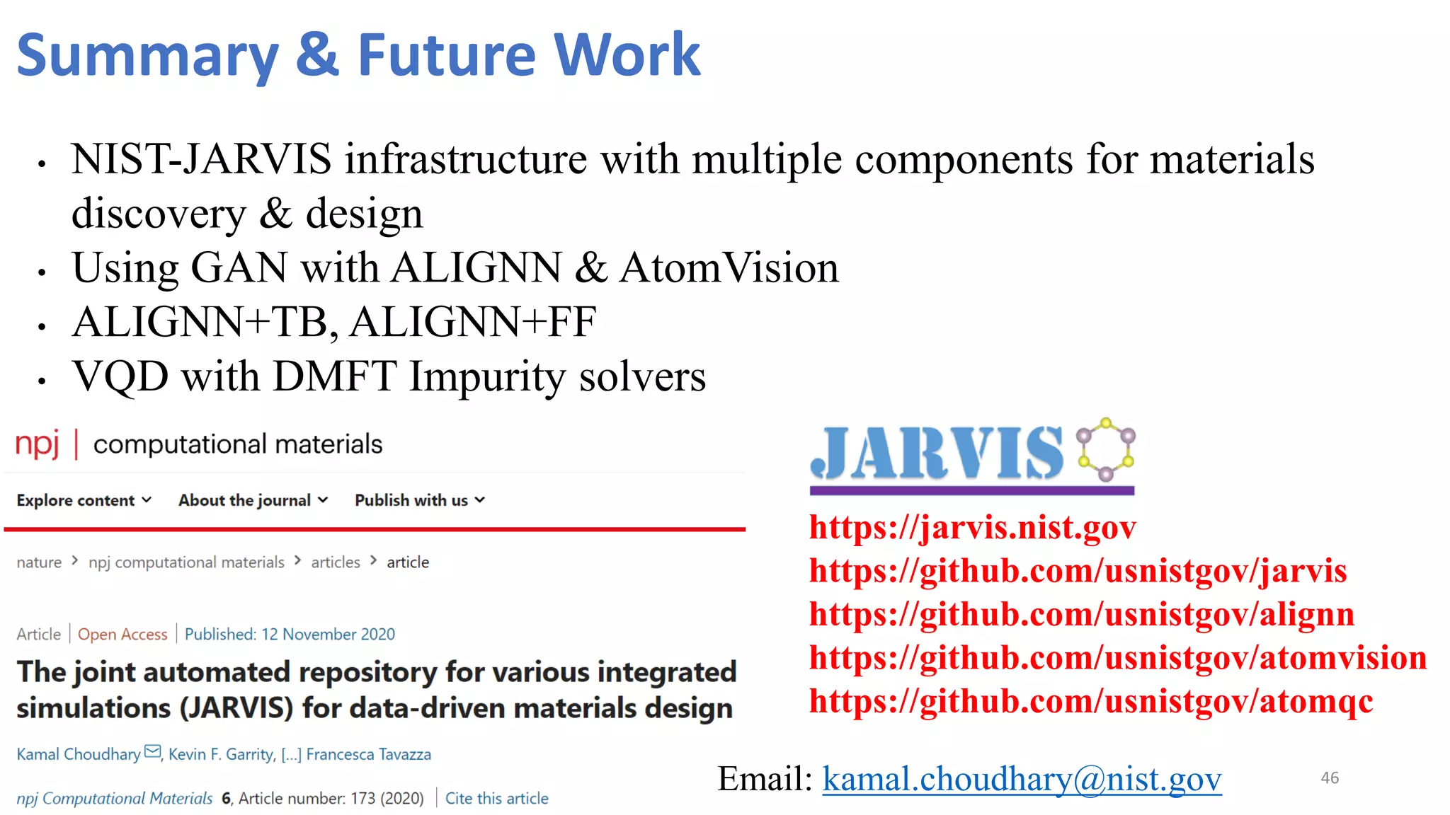 46
Summary & Future Work
• NIST-JARVIS infrastructure with multiple components for materials
discovery & design
• Using GAN with ALIGNN & AtomVision
• ALIGNN+TB, ALIGNN+FF
• VQD with DMFT Impurity solvers
https://jarvis.nist.gov
https://github.com/usnistgov/jarvis
https://github.com/usnistgov/alignn
https://github.com/usnistgov/atomvision
https://github.com/usnistgov/atomqc
Email: kamal.choudhary@nist.gov
 