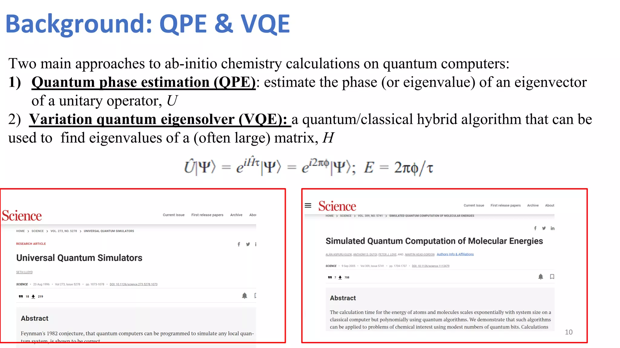 Background: QPE & VQE
10
Two main approaches to ab-initio chemistry calculations on quantum computers:
1) Quantum phase estimation (QPE): estimate the phase (or eigenvalue) of an eigenvector
of a unitary operator, U
2) Variation quantum eigensolver (VQE): a quantum/classical hybrid algorithm that can be
used to find eigenvalues of a (often large) matrix, H
 