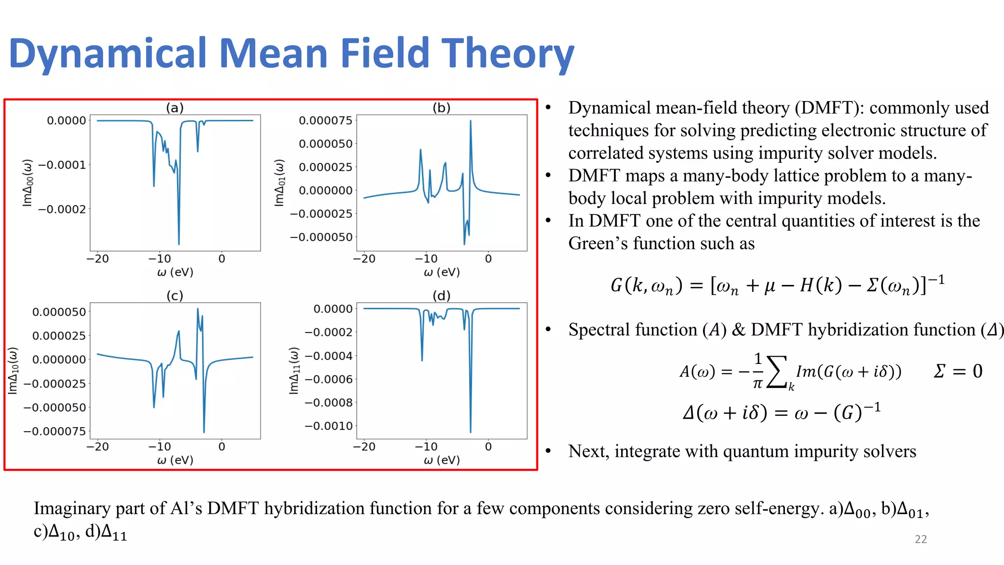 Dynamical Mean Field Theory
22
Imaginary part of Al’s DMFT hybridization function for a few components considering zero self-energy. a)Δ00, b)Δ01,
c)Δ10, d)Δ11
• Dynamical mean-field theory (DMFT): commonly used
techniques for solving predicting electronic structure of
correlated systems using impurity solver models.
• DMFT maps a many-body lattice problem to a many-
body local problem with impurity models.
• In DMFT one of the central quantities of interest is the
Green’s function such as
𝐺 𝑘, ꞷ𝑛 = ꞷ𝑛 + 𝜇 − 𝐻 𝑘 − 𝛴 ꞷ𝑛
−1
• Spectral function (𝐴) & DMFT hybridization function (𝛥)
𝐴 ꞷ = −
1
𝜋
𝐼𝑚 𝐺(ꞷ + 𝑖𝛿)
𝑘
𝛥 ꞷ + 𝑖𝛿 = ꞷ − 𝐺 −1
• Next, integrate with quantum impurity solvers
𝛴 = 0
 