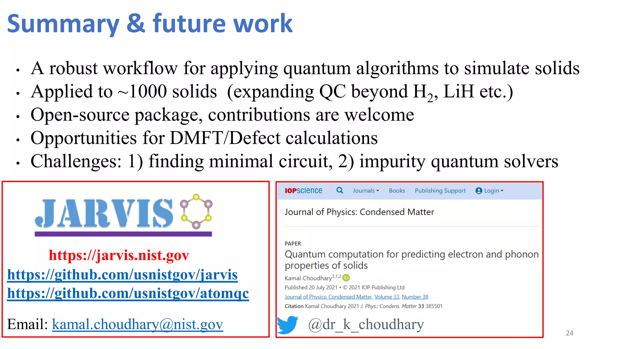 24
Summary & future work
• A robust workflow for applying quantum algorithms to simulate solids
• Applied to ~1000 solids (expanding QC beyond H2, LiH etc.)
• Open-source package, contributions are welcome
• Opportunities for DMFT/Defect calculations
• Challenges: 1) finding minimal circuit, 2) impurity quantum solvers
https://jarvis.nist.gov
Email: kamal.choudhary@nist.gov
https://github.com/usnistgov/jarvis
https://github.com/usnistgov/atomqc
@dr_k_choudhary
 
