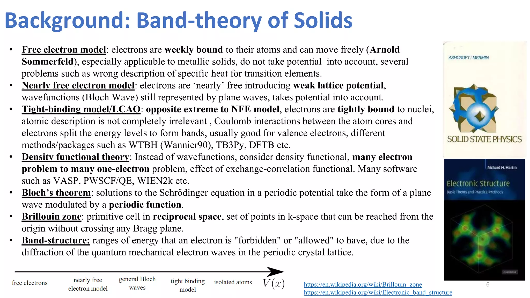 Background: Band-theory of Solids
6
• Free electron model: electrons are weekly bound to their atoms and can move freely (Arnold
Sommerfeld), especially applicable to metallic solids, do not take potential into account, several
problems such as wrong description of specific heat for transition elements.
• Nearly free electron model: electrons are ‘nearly’ free introducing weak lattice potential,
wavefunctions (Bloch Wave) still represented by plane waves, takes potential into account.
• Tight-binding model/LCAO: opposite extreme to NFE model, electrons are tightly bound to nuclei,
atomic description is not completely irrelevant , Coulomb interactions between the atom cores and
electrons split the energy levels to form bands, usually good for valence electrons, different
methods/packages such as WTBH (Wannier90), TB3Py, DFTB etc.
• Density functional theory: Instead of wavefunctions, consider density functional, many electron
problem to many one-electron problem, effect of exchange-correlation functional. Many software
such as VASP, PWSCF/QE, WIEN2k etc.
• Bloch’s theorem: solutions to the Schrödinger equation in a periodic potential take the form of a plane
wave modulated by a periodic function.
• Brillouin zone: primitive cell in reciprocal space, set of points in k-space that can be reached from the
origin without crossing any Bragg plane.
• Band-structure: ranges of energy that an electron is "forbidden" or "allowed" to have, due to the
diffraction of the quantum mechanical electron waves in the periodic crystal lattice.
https://en.wikipedia.org/wiki/Brillouin_zone
https://en.wikipedia.org/wiki/Electronic_band_structure
 