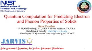Quantum Computation for Predicting Electron
and Phonon Properties of Solids
Kamal Choudhary
NIST, Gaithersburg, MD, USA & Theiss Research, CA, USA.
Developer & Founder: https://jarvis.nist.gov
Washington DC Quantum Computing Meetup, 02/26/2022
1
Joint Automated Repository for Various Integrated Simulations
 