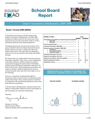 School Board Report                                                                                                                                           Toronto DSB (66052)




                                           School Board
                                              Report
                            Grade 9 Assessment of Mathematics, 2008–2009

 Board: Toronto DSB (66052)

I am pleased to provide you with this report on the
Grade 9 Assessment of Mathematics for 2008–2009.               WHERE TO FIND . . .                                                                                   PAGE
                                                                                                                                                         Applied         Academic
Included are student results for the current year, those       Percentages of all students at or above the provincial standard
from previous years and, to put these results in context,            ·  2008–2009......................................................................        1            1
information about the local student populations.                     ·  Over time........................................................................      2            2
                                                               Tips for using this report................................................................      3            3
Throughout the province and since the inception of the         Contextual information: 2008–2009...............................................                4            7
agency, EQAO results have helped inform professional           Results for groups of students: 2008–2009
practice and have served as a catalyst for improving                 ·    All students....................................................................     5            8
                                                                     ·    Participating students...................................................            5            8
student achievement. This report has been designed to                ·    Students by gender.......................................................            6            9
assist you in your conversations about improved student
                                                               Contextual information: Over time.................................................              10           12
learning.
                                                               Results for all students: Over time.................................................            11           13

We believe that every student deserves the best outcome        Results for all students: Over time by gender...............................                    14           15

from public education. That’s why, in close collaboration      Student questionnaire results.........................................................          16–19        20–23
with Ontario educators, EQAO continues to develop              Explanation of terms........................................................................    24           24
assessments that gauge the achievement of all Ontario
students against the learning expectations outlined in The
Ontario Curriculum. These assessments ensure that every
student in Ontario’s publicly funded school system is
assessed using the same yard stick at key stages in his or              PERCENTAGE OF ALL STUDENTS AT OR ABOVE THE
her schooling.                                                          PROVINCIAL STANDARD (LEVELS 3 AND 4), 2008–2009

However, it should be remembered that EQAO’s
assessment results are just one piece of information about
student achievement. These results should be considered
in conjunction with school-based information, such as that                     APPLIED COURSE                                                ACADEMIC COURSE
from classroom assessments.

I trust this report will help parents, educators and all who
support a strong public education system work together so
that all students can reach their full potential.
                                                                                                                                                     75         77
Sincerely,

                                                                                                38
                                                                                    23

Marguerite Jackson
                                                                                   Board      Province                                             Board      Province
Chief Executive Officer
Education Quality and Accountability Office




September 17, 2009                                                                                                                                                               1 of 24
 