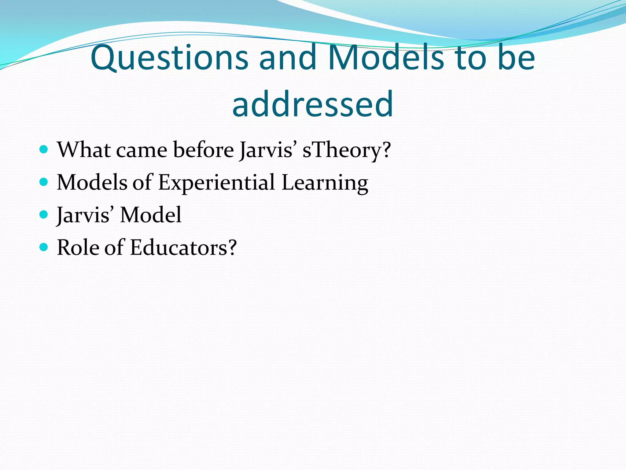 Questions and Models to be addressedWhat came before Jarvis’ sTheory?Models of Experiential LearningJarvis’ ModelRole of Educators?