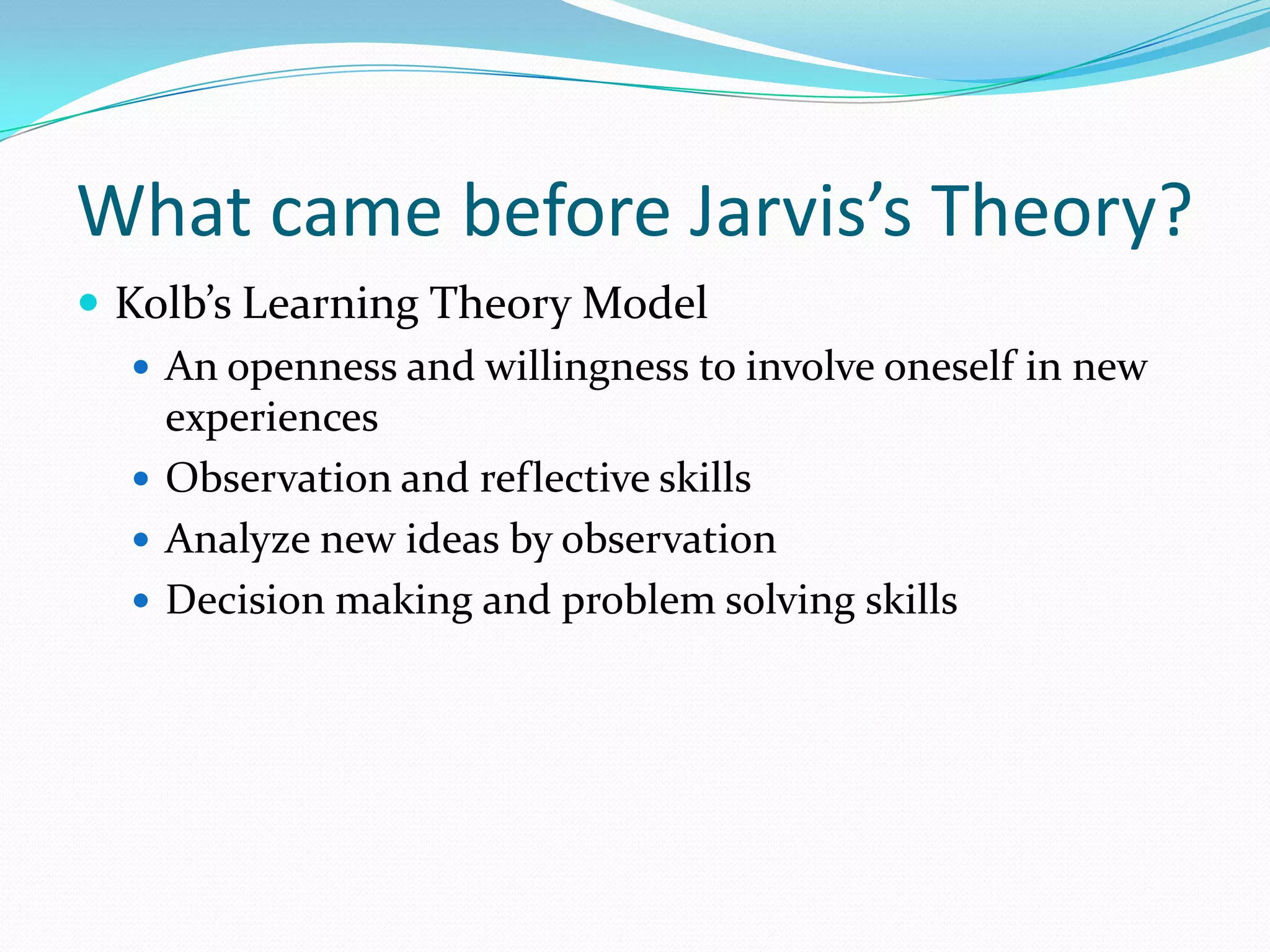What came before Jarvis’s Theory?Kolb’s Learning Theory ModelAn openness and willingness to involve oneself in new experiencesObservation and reflective skillsAnalyze new ideas by observationDecision making and problem solving skills