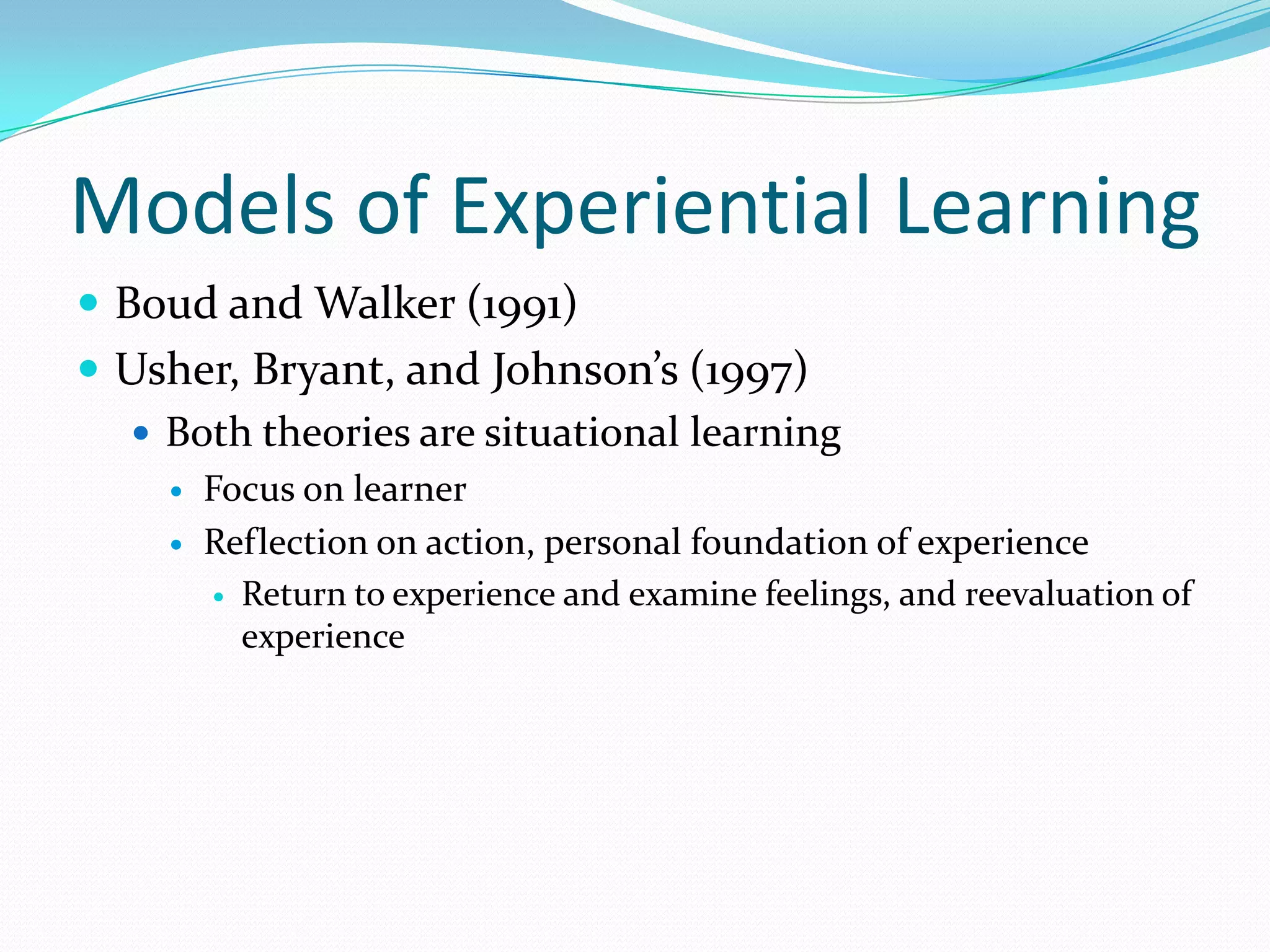 Models of Experiential LearningBoud and Walker (1991)Usher, Bryant, and Johnson’s (1997)Both theories are situational learningFocus on learnerReflection on action, personal foundation of experienceReturn to experience and examine feelings, and reevaluation of experience