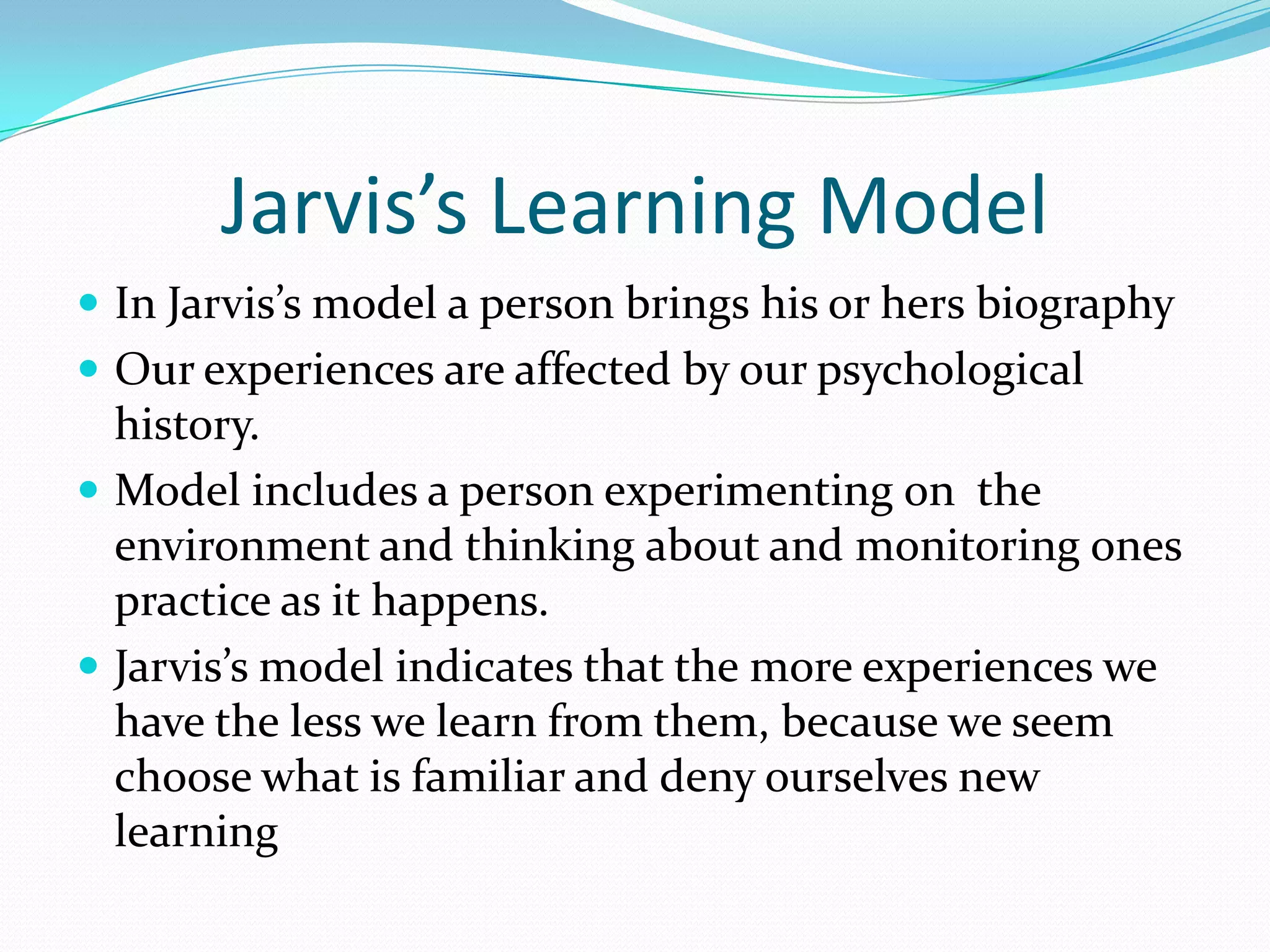 Jarvis’s Learning ModelIn Jarvis’s model a person brings his or hers biography Our experiences are affected by our psychological history.Model includes a person experimenting on  the environment and thinking about and monitoring ones  practice as it happens.Jarvis’s model indicates that the more experiences we have the less we learn from them, because we seem choose what is familiar and deny ourselves new learning