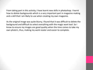 From taking part in this activity, I have learnt new skills in photoshop. I learnt
how to delete backgrounds which is a very important part in magazine making
and a skill that I am likely to use when creating my own magazine.

As the original image was quite blurry, I found that it was difficult to delete the
background and difficult to select everything with the magic want tool. So I
know to ensure my images are good quality when the time comes to take my
own photo’s, thus, making my work neater and easier to complete.

 