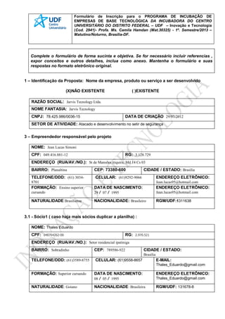 Formulário de Inscrição para o PROGRAMA DE INCUBAÇÃO DE
EMPRESAS DE BASE TECNOLÓGICA DA INCUBADORA DO CENTRO
UNIVERSITÁRIO DO DISTRITO FEDERAL – UDF – Inovação e Tecnologia
(Cod. 2941)- Profa. Ms. Camila Hamdan (Mat.30325) - 1º. Semestre/2013 –
Matutino/Noturno, Brasília-DF.
Complete o formulário de forma sucinta e objetiva. Se for necessário incluir referencias ,
expor conceitos e outros detalhes, inclua como anexo. Mantenha o formulário e suas
respostas no formato eletrônico original.
1 – Identificação da Proposta: Nome da empresa, produto ou serviço a ser desenvolvido
(X)NÃO EXISTENTE ( )EXISTENTE
RAZÃO SOCIAL: Jarvis Tecnology Ltda.
NOME FANTASIA: Jarvis Tecnology
CNPJ: 78.425.986/0036-15 DATA DE CRIAÇÃO 29/07/2012
SETOR DE ATIVIDADE: Atacado e desenvolvimento no setir de segurança
3 – Empreendedor responsável pelo projeto
NOME: Jean Lucas Simoni
CPF: 049.416.881-12 RG: 3.128.729
ENDEREÇO (RUA/AV./NO.): St de Mansões itiquira, Md 14 Cs 03
BAIRRO: Planaltina CEP: 73380-600 CIDADE / ESTADO: Brasília
TELEFONE/DDD: (61) 3034-
8701
CELULAR: (61)9292-9066 ENDEREÇO ELETRÔNICO:
Jean.lucas95@hotmail.com
FORMAÇÃO: Ensino superior
cursando
DATA DE NASCIMENTO:
29 / 07 / 1995
ENDEREÇO ELETRÔNICO:
Jean.lucas95@hotmail.com
NATURALIDADE Brasiliense NACIONALIDADE: Brasileiro RGM/UDF:1311638
3.1 - Sócio1 ( caso haja mais sócios duplicar a planilha) :
NOME: Thales Eduardo
CPF: 048764262-00 RG: 2.970.521
ENDEREÇO (RUA/AV./NO.): Setor residencial ipatiniga
BAIRRO: Sobradinho CEP: 789586-922 CIDADE / ESTADO:
Brasília
TELEFONE/DDD: (61)3589-8755 CELULAR: (61)9558-8657 E-MAIL:
Thales_Eduardo@gmail.com
FORMAÇÃO: Superior cursando DATA DE NASCIMENTO:
08 / 05 / 1995
ENDEREÇO ELETRÔNICO:
Thales_Eduardo@gmail.com
NATURALIDADE: Goiano NACIONALIDADE: Brasileira RGM/UDF: 131678-8
 