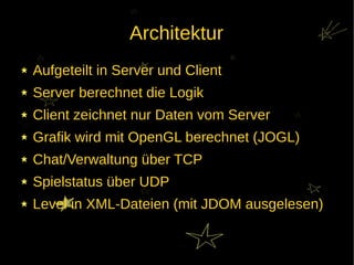 Architektur
Aufgeteilt in Server und Client
Server berechnet die Logik
Client zeichnet nur Daten vom Server
Grafik wird mit OpenGL berechnet (JOGL)
Chat/Verwaltung über TCP
Spielstatus über UDP
Level in XML-Dateien (mit JDOM ausgelesen)
 