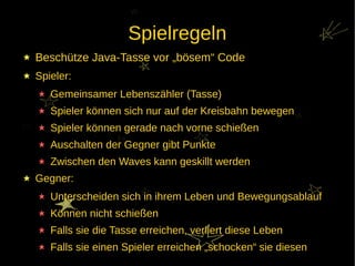 Spielregeln
Beschütze Java-Tasse vor „bösem“ Code
Spieler:
   Gemeinsamer Lebenszähler (Tasse)
   Spieler können sich nur auf der Kreisbahn bewegen
   Spieler können gerade nach vorne schießen
   Auschalten der Gegner gibt Punkte
   Zwischen den Waves kann geskillt werden
Gegner:
   Unterscheiden sich in ihrem Leben und Bewegungsablauf
   Können nicht schießen
   Falls sie die Tasse erreichen, verliert diese Leben
   Falls sie einen Spieler erreichen „schocken“ sie diesen
 