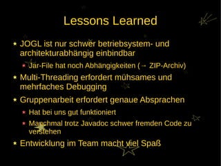 Lessons Learned
JOGL ist nur schwer betriebsystem- und
architekturabhängig einbindbar
  Jar-File hat noch Abhängigkeiten (→ ZIP-Archiv)
Multi-Threading erfordert mühsames und
mehrfaches Debugging
Gruppenarbeit erfordert genaue Absprachen
  Hat bei uns gut funktioniert
  Manchmal trotz Javadoc schwer fremden Code zu
  verstehen
Entwicklung im Team macht viel Spaß
 