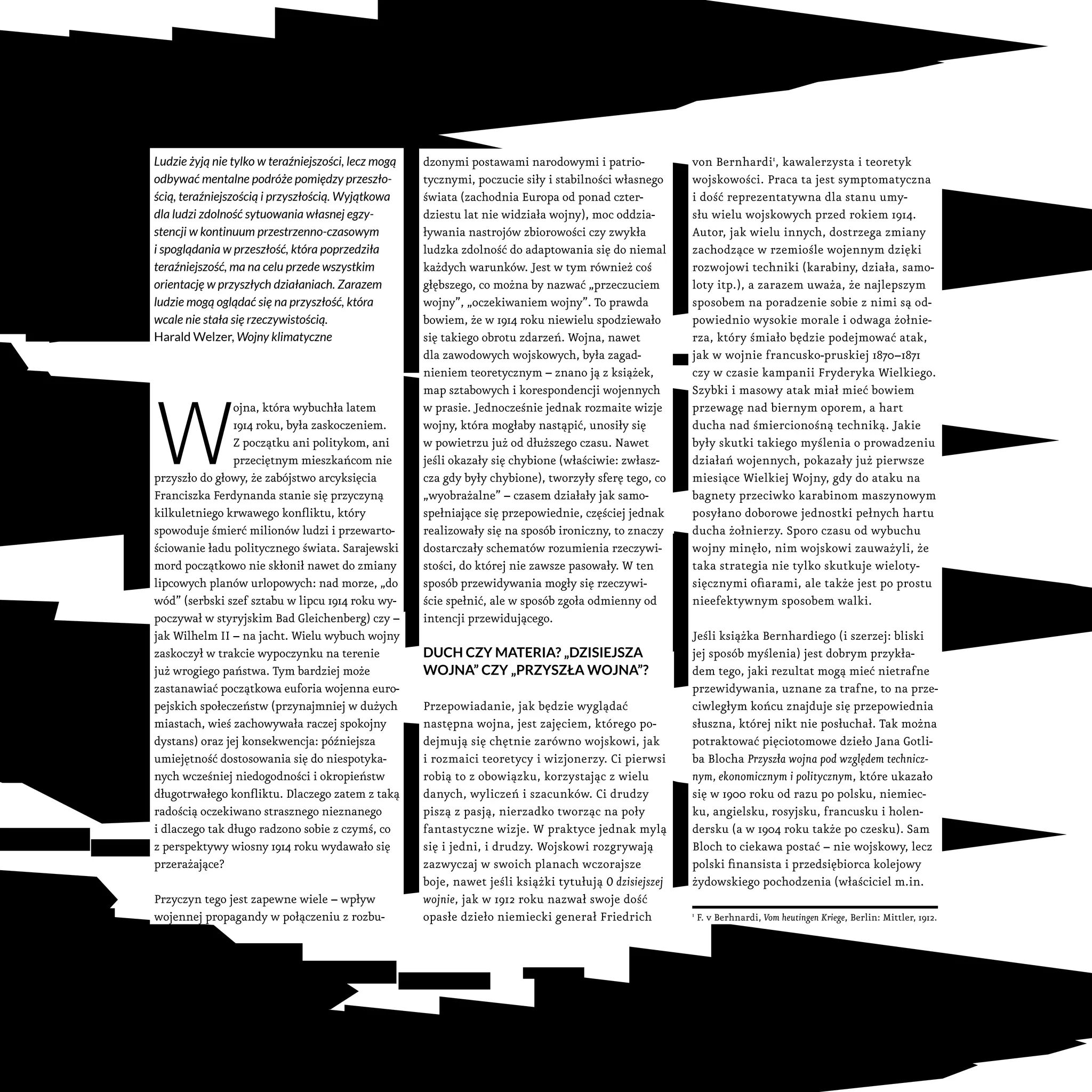 Ludzie żyją nie tylko w teraźniejszości, lecz mogą
odbywać mentalne podróże pomiędzy przeszło-
ścią, teraźniejszością i przyszłością. Wyjątkowa
dla ludzi zdolność sytuowania własnej egzy-
stencji w kontinuum przestrzenno-czasowym
i spoglądania w przeszłość, która poprzedziła
teraźniejszość, ma na celu przede wszystkim
orientację w przyszłych działaniach. Zarazem
ludzie mogą oglądać się na przyszłość, która
wcale nie stała się rzeczywistością.
Harald Welzer, Wojny klimatyczne
W
ojna, która wybuchła latem
1914 roku, była zaskoczeniem.
Z początku ani politykom, ani
przeciętnym mieszkańcom nie
przyszło do głowy, że zabójstwo arcyksięcia
Franciszka Ferdynanda stanie się przyczyną
kilkuletniego krwawego konfliktu, który
spowoduje śmierć milionów ludzi i przewarto-
ściowanie ładu politycznego świata. Sarajewski
mord początkowo nie skłonił nawet do zmiany
lipcowych planów urlopowych: nad morze, „do
wód” (serbski szef sztabu w lipcu 1914 roku wy-
poczywał w styryjskim Bad Gleichenberg) czy –
jak Wilhelm II – na jacht. Wielu wybuch wojny
zaskoczył w trakcie wypoczynku na terenie
już wrogiego państwa. Tym bardziej może
zastanawiać początkowa euforia wojenna euro-
pejskich społeczeństw (przynajmniej w dużych
miastach, wieś zachowywała raczej spokojny
dystans) oraz jej konsekwencja: późniejsza
umiejętność dostosowania się do niespotyka-
nych wcześniej niedogodności i okropieństw
długotrwałego konfliktu. Dlaczego zatem z taką
radością oczekiwano strasznego nieznanego
i dlaczego tak długo radzono sobie z czymś, co
z perspektywy wiosny 1914 roku wydawało się
przerażające?
Przyczyn tego jest zapewne wiele – wpływ
wojennej propagandy w połączeniu z rozbu-
dzonymi postawami narodowymi i patrio-
tycznymi, poczucie siły i stabilności własnego
świata (zachodnia Europa od ponad czter-
dziestu lat nie widziała wojny), moc oddzia-
ływania nastrojów zbiorowości czy zwykła
ludzka zdolność do adaptowania się do niemal
każdych warunków. Jest w tym również coś
głębszego, co można by nazwać „przeczuciem
wojny”, „oczekiwaniem wojny”. To prawda
bowiem, że w 1914 roku niewielu spodziewało
się takiego obrotu zdarzeń. Wojna, nawet
dla zawodowych wojskowych, była zagad-
nieniem teoretycznym – znano ją z książek,
map sztabowych i korespondencji wojennych
w prasie. Jednocześnie jednak rozmaite wizje
wojny, która mogłaby nastąpić, unosiły się
w powietrzu już od dłuższego czasu. Nawet
jeśli okazały się chybione (właściwie: zwłasz-
cza gdy były chybione), tworzyły sferę tego, co
„wyobrażalne” – czasem działały jak samo-
spełniające się przepowiednie, częściej jednak
realizowały się na sposób ironiczny, to znaczy
dostarczały schematów rozumienia rzeczywi-
stości, do której nie zawsze pasowały. W ten
sposób przewidywania mogły się rzeczywi-
ście spełnić, ale w sposób zgoła odmienny od
intencji przewidującego.
Duch czy materia? „Dzisiejsza
wojna” czy „przyszła wojna”?
Przepowiadanie, jak będzie wyglądać
następna wojna, jest zajęciem, którego po-
dejmują się chętnie zarówno wojskowi, jak
i rozmaici teoretycy i wizjonerzy. Ci pierwsi
robią to z obowiązku, korzystając z wielu
danych, wyliczeń i szacunków. Ci drudzy
piszą z pasją, nierzadko tworząc na poły
fantastyczne wizje. W praktyce jednak mylą
się i jedni, i drudzy. Wojskowi rozgrywają
zazwyczaj w swoich planach wczorajsze
boje, nawet jeśli książki tytułują O dzisiejszej
wojnie, jak w 1912 roku nazwał swoje dość
opasłe dzieło niemiecki generał Friedrich
von Bernhardi1
, kawalerzysta i teoretyk
wojskowości. Praca ta jest symptomatyczna
i dość reprezentatywna dla stanu umy-
słu wielu wojskowych przed rokiem 1914.
Autor, jak wielu innych, dostrzega zmiany
zachodzące w rzemiośle wojennym dzięki
rozwojowi techniki (karabiny, działa, samo-
loty itp.), a zarazem uważa, że najlepszym
sposobem na poradzenie sobie z nimi są od-
powiednio wysokie morale i odwaga żołnie-
rza, który śmiało będzie podejmować atak,
jak w wojnie francusko-pruskiej 1870–1871
czy w czasie kampanii Fryderyka Wielkiego.
Szybki i masowy atak miał mieć bowiem
przewagę nad biernym oporem, a hart
ducha nad śmiercionośną techniką. Jakie
były skutki takiego myślenia o prowadzeniu
działań wojennych, pokazały już pierwsze
miesiące Wielkiej Wojny, gdy do ataku na
bagnety przeciwko karabinom maszynowym
posyłano doborowe jednostki pełnych hartu
ducha żołnierzy. Sporo czasu od wybuchu
wojny minęło, nim wojskowi zauważyli, że
taka strategia nie tylko skutkuje wieloty-
sięcznymi ofiarami, ale także jest po prostu
nieefektywnym sposobem walki.
Jeśli książka Bernhardiego (i szerzej: bliski
jej sposób myślenia) jest dobrym przykła-
dem tego, jaki rezultat mogą mieć nietrafne
przewidywania, uznane za trafne, to na prze-
ciwległym końcu znajduje się przepowiednia
słuszna, której nikt nie posłuchał. Tak można
potraktować pięciotomowe dzieło Jana Gotli-
ba Blocha Przyszła wojna pod względem technicz-
nym, ekonomicznym i politycznym, które ukazało
się w 1900 roku od razu po polsku, niemiec-
ku, angielsku, rosyjsku, francusku i holen-
dersku (a w 1904 roku także po czesku). Sam
Bloch to ciekawa postać – nie wojskowy, lecz
polski finansista i przedsiębiorca kolejowy
żydowskiego pochodzenia (właściciel m.in.
1
F. v Berhnardi, Vom heutingen Kriege, Berlin: Mittler, 1912.
 