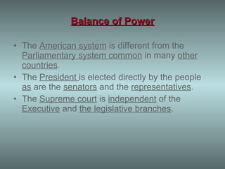 Balance of Power The  American system  is different from the  Parliamentary system common  in many  other countries . The  President  is elected directly by the people  as  are the  senators  and the  representatives . The  Supreme court  is  independent  of the  Executive  and  the legislative branches . 