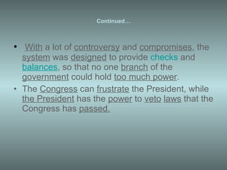 Continued… With  a lot of  controversy  and  compromises , the  system  was  designed  to provide  checks  and  balances , so that no one  branch  of the  government  could hold  too much power . The  Congress  can  frustrate  the President, while  the President  has the  power  to  veto   laws  that the Congress has  passed. 