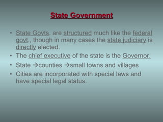 State Government State Govts . are  structured  much like the  federal govt ., though in many cases the  state judiciary  is  directly  elected. The  chief executive  of the state is the  Governor. State   counties   small towns and   villages Cities are incorporated with special laws and have special legal status. 