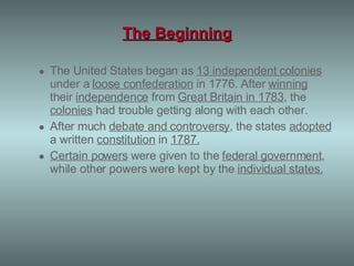 The Beginning The United States began as  13 independent colonies  under a  loose confederation  in 1776. After  winning  their  independence  from  Great Britain in 1783 , the  colonies  had trouble getting along with each other.  After much  debate and controversy , the states  adopted  a written  constitution  in  1787.   Certain powers  were given to the  federal government , while other powers were kept by the  individual states . 