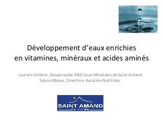Développement	
  d’eaux	
  enrichies	
  	
  
en	
  vitamines,	
  minéraux	
  et	
  acides	
  aminés	
  
Laurent	
  Lelièvre,	
  Responsable	
  R&D	
  Eaux	
  Minérales	
  de	
  Saint	
  Amand	
  
Sylvie	
  Albouy,	
  Directrice	
  Associée	
  Nutrilinks	
  
 