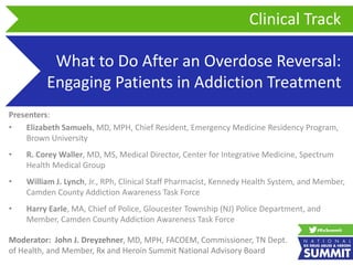 What to Do After an Overdose Reversal:
Engaging Patients in Addiction Treatment
Presenters:
• Elizabeth Samuels, MD, MPH, Chief Resident, Emergency Medicine Residency Program,
Brown University
• R. Corey Waller, MD, MS, Medical Director, Center for Integrative Medicine, Spectrum
Health Medical Group
• William J. Lynch, Jr., RPh, Clinical Staff Pharmacist, Kennedy Health System, and Member,
Camden County Addiction Awareness Task Force
• Harry Earle, MA, Chief of Police, Gloucester Township (NJ) Police Department, and
Member, Camden County Addiction Awareness Task Force
Clinical Track
Moderator: John J. Dreyzehner, MD, MPH, FACOEM, Commissioner, TN Dept.
of Health, and Member, Rx and Heroin Summit National Advisory Board
 