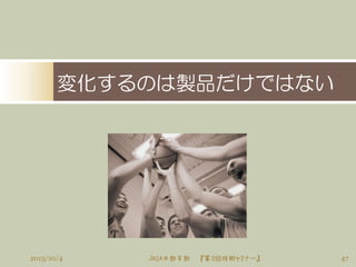 変化するのは製品だけではない
472013/10/4 JASA中部支部 『第２回技術セミナー』
 