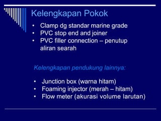 Kelengkapan Pokok
• Clamp dg standar marine grade
• PVC stop end and joiner
• PVC filler connection – penutup
aliran seara...