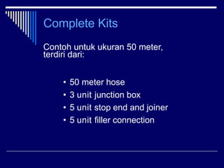 Complete Kits
Contoh untuk ukuran 50 meter,
terdiri dari:
• 50 meter hose
• 3 unit junction box
• 5 unit stop end and join...