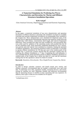 K. Sadeghi, GAU J. Soc. & Appl. Sci., 3(5), 1-12, 2007

A Numerical Simulation for Predicting Sea Waves
Characteristics and Downtime for Marine and Offshore
Structures Installation Operations
Kabir Sadeghi1
Girne American University, Department of Electrical and Electronic Engineering,
TRNC

Abstract
In this paper, a numerical simulation of sea wave characteristics and operation
downtimes of offshore structures is presented. The simulation was based on available
wind data and seawater temperature recorded by an oceanography buoy installed in
the Caspian Sea. Wave characteristics were simulated for deepwater parts of the
Caspian Sea by applying the Bretschneider spectrum and equations using following
recorded data: wind velocity, wind duration, fetch length, and water/air temperature
differences. Since recorded wave data were only available for a one-year period, they
were solely used for validation of the simulation results with recorded data but for
not the simulation itself. Some practically established thresholds for wave velocity,
wave period, and wind velocity were considered as constrains, limiting the operation
of offshore installations. The numerical simulation model revealed that it is possible
to operate offshore installations for 250 days per year in the southern parts of the
Caspian Sea. A worst-case scenario showed that the maximum waiting time for
restarting the offshore installations is 17 days. Considering the swell parameter, it
was concluded that the annual downtime period of offshore installation operations in
southern parts of the Caspian Sea is about one third of a year and the maximum
waiting time for this operation is about two third of a month.
Keywords: Simulation, Bretschneider, Wave Height/Period, Caspian Sea, Marine
Introduction
In order to design, calculate, construct, and install coastal, port, marine, and
offshore structures, environmental data are needed, in particular wave and wind
data. To determine wave data, simulation models, measuring devices, and remote
sensing by satellites are used. Obtaining valuable and long-term environmental
data by measuring devices or satellites is time consuming and very expensive. In
addition, these types of data are not available for all regions.
1

ksadeghi@gau.edu.tr

1

 
