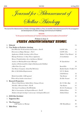 JASA                                                             Vol 2(1)                                           Jul‐Aug 2012 




                 ]ÉâÜÇtÄ yÉÜ TwätÇvxÅxÇà Éy
                     fàxÄÄtÜ TáàÜÉÄÉzç
    The Journal for Advancement of Stellar Astrology (JASA) is a free, bi‐monthly international journal for the propagation 
                            and development of stellar astrology and Krishnamurti Paddhati. 
                                                                      
                                                           MISSION    




                     “In the pursuit and discovery of Truth for creating Universal welfare of humankind”
                                                         (Volume 2, Issue 1)


       1. Editorial                                                                                                      04
       2. Case Studies in Predictive Astrology
             First PM of the World and then Lady Leaders – Part II                           G.H.W. Silva                12
               Discussion on Happy Marriages – Part I                                        G.H.W. Silva                16
               Application of Stellar Astrology in Deva Prasna                               Madhu N Nair (Pranav)       20
               Marriage Prediction: A 4 Step Theory Application                              S. Gondhalekar              24
               Meena 2 Naadi Jyothisha - Jeeva And Sareera Method:
               Analysis on Matching Horoscopes (Marriage)                                    R .Vijayalakshmi            28
               Analysis of Professional life in Light of Krishnamurthy Paddhati:
               A Real Time Case study                                                        Kausik Roy                  33
               The Mystery Conspiracy About Paul McCartney                                   Basilioli Sandro ( Vediko) 38
               Role of 12th Sublord-Imprisonment                                             O.V.N. Murthy
                                                                                             & K.R. Kumar                42
               Marital Amicability: A KP appraisal                                           Vijay Kumar                 48
              When will my brother return home?                                              Dr. Rao Nemani              56
       3. Research Perspectives
             Meena 2 Naadi System: Stellar Effects: Timing of Events                         Dr. N.V.R.A. Raja           59
               Infertility: A Research Study – Part II                                       Vijay Kumar                 64
               The Lunar Constellations Part III: Krittika                                   Dr. E.S. Neelakantan        72
               Rule of Assassination: An Empirical Research – Part II                        Subhash Ektare              75
               Deafness through Astrologer’s microscope: An Empirical Research               Subhash Ektare              80

       4. JASA Idea Incubator                                                                                            85
       5. Suggestion Box
                                                                                                                         86
       6. The Classroom:
                A KP Analysis on Marriage                                                    P.R. Muralidharan           89
       7. Billet Doux                                                                                                    101


                                                                    1 
 
 