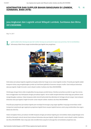 5/14/2017 Jasa Angkutan dan Logistik untuk Wilayah Lombok, Sumbawa dan Bima 081238369886
http://kontraktor-lombok.blogspot.co.id/2017/05/jasa-angkutan-dan-logistik-untuk.html 1/8
KONTRAKTOR DAN SUPPLIER BAHAN BANGUNAN DI LOMBOK,
SUMBAWA, BIMA (NTB)
Jasa Angkutan dan Logistik untuk Wilayah Lombok, Sumbawa dan Bima
081238369886
May 14, 2017
L
ogistik adalah aliran barang atau jasa dari sumber barang atau pemasok ke tujuan atau penerima. Hal ini membuktikan
bahwasanya dalam bisnis sangat membutuhkan jasa logistik atau pengiriman.
Keberadaan perusahaan logistik sangatlah penting jika dinilai dari fungsi secara umum logistik tersebut. Penyedia jasa logistik adalah
komponen kedua yang menghubungkan produk sari hasil bisnis (pabrik) ke konsumen ataupun reseller. Kami melayani kebutuhan
akan jasa logistik, freight forwarder untuk wilayah Lombok, Sumbawa dan Bima 081238369886.
Sehubungan dengan bisnis selalu menghasilkan barang ataupun produk lainnya. Membuat penyebaran produk itu agar bisa merata
harus menggunakan atau bekerjasama dengan perusahaan logistic. Hal ini sudah menjadi kebutuhan kedua bagi para pebisnis untuk
mengembangkan usahanya. Dalam kerjasama inilah seluruh hasil produk bisa dikirimkan ke berbagai seluruh tempat. Kami melayani
kebutuhan akan jasa logistik, freight forwarder untuk wilayah Lombok, Sumbawa dan Bima 081238369886.
Penyedia jasa pengiriman/perusahaan logistik pasti mendapat keuntungan yang sangat signi kan tetapi juga memerlukan modal
transportasi yang banyak agar segala jenis pengiriman logistik bisnis maupun logistik bantuan untuk yang membutuhkan bisa segera
diatasi dan diterima.
Dalam memajukan bisnis, perusahaan memiliki kerjasama dengan perusahaan logistik guna memudahkan dalam pengembangan serta
distribrusi barang ke seluruh daerah Kami melayani kebutuhan akan jasa logistik, freight forwarder untuk wilayah Lombok, Sumbawa
dan Bima 081238369886. Akan tetapi, jika Anda memiliki bisnis yang kecil anda juga bisa memanfaatkan pengiriman atau
 