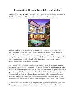 Jasa Arsitek Desain Rumah Mewah di Bali
RUMAH BALI ARCHITECT, melayani Jasa Desain Rumah Mewah di Bali. Hubungi
Bp. Glenn 0817 351 851. Pelayanan prima, Profesional dan Kualitas utama.
Rumah Mewah / Lux merupakan rumah dengan spesifikasi yang tinggi, dengan
detail bangunan yang sangat detail dan juga desain rumah yang mewah. Rumah
mewah biasanya terdiri dari 2-3 lantai dengan luasan bangunan lebih dari 150 meter
persegi. Lama pengerjaan untuk rumah jenis ini berkisar antara 4 bulan hingga 9 bulan.
Biaya bangun rumah mewah di bandung berkisar antara 3 juta hingga 4 jutaan
tergantung spesifikasi rumah yang diinginkan.
Telah banyak karya yang telah kami hasilkan baik desain rumah minimalis, desain
gedung kantor, desain Ruko, gambar Toko, desain Showroom, desain rumah villa
mewah di bali, jasa gambar hotel di Bali, desain Penginapan, gambar desain
guest house di Bali, desain rumah kost di Bali dll, di berbagai tempat seperti
Denpsar, Badung, Gianyar, Tabanan dengan berbagai gaya bangunan yang berbeda,
mulai dari gaya arsitektur modern, arsitektur mediterrania, arsitek art deco, desain
tropical modern dan arsitektur minimalist modern yang sedang trend akhir-akhir ini
Spesifikasi bangunan bisa ditambah ataupun dikurangi sesuai dengan kebutuhan anda
dan budget yang anda siapkan. Begitupun untuk desain rumah bisa anda tentukan
 