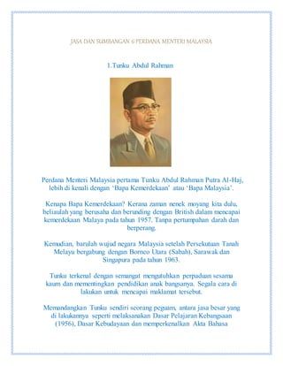 JASA DAN SUMBANGAN 6 PERDANA MENTERI MALAYSIA
1.Tunku Abdul Rahman
Perdana Menteri Malaysia pertama Tunku Abdul Rahman Putra Al-Haj,
lebih di kenali dengan ‘Bapa Kemerdekaan’ atau ‘Bapa Malaysia’.
Kenapa Bapa Kemerdekaan? Kerana zaman nenek moyang kita dulu,
beliaulah yang berusaha dan berunding dengan British dalam mencapai
kemerdekaan Malaya pada tahun 1957. Tanpa pertumpahan darah dan
berperang.
Kemudian, barulah wujud negara Malaysia setelah Persekutuan Tanah
Melayu bergabung dengan Borneo Utara (Sabah), Sarawak dan
Singapura pada tahun 1963.
Tunku terkenal dengan semangat mengutuhkan perpaduan sesama
kaum dan mementingkan pendidikan anak bangsanya. Segala cara di
lakukan untuk mencapai maklamat tersebut.
Memandangkan Tunku sendiri seorang peguam, antara jasa besar yang
di lakukannya seperti melaksanakan Dasar Pelajaran Kebangsaan
(1956), Dasar Kebudayaan dan memperkenalkan Akta Bahasa
 
