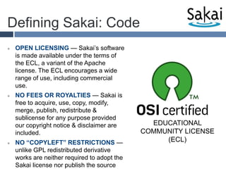 Defining Sakai: CodeOPEN LICENSING — Sakai’s software is made available under the terms of the ECL, a variant of the Apache license. The ECL encourages a wide range of use, including commercial use. NO FEES OR ROYALTIES — Sakai is free to acquire, use, copy, modify, merge, publish, redistribute & sublicense for any purpose provided our copyright notice & disclaimer are included.NO “COPYLEFT” RESTRICTIONS — unlike GPL redistributed derivative works are neither required to adopt the Sakai license nor publish the source code as open-source.EDUCATIONAL COMMUNITY LICENSE (ECL)