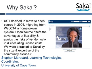 Why Sakai?UCT decided to move to open source in 2004, migrating from WebCT & a home-grown system. Open source offers the advantages of flexibility & avoids the risks of vendor lock-in & escalating license costs. We were attracted to Sakai by the size & expertise of the community around it.Stephen Marquard, Learning Technologies Coordinator, University of Cape Town 