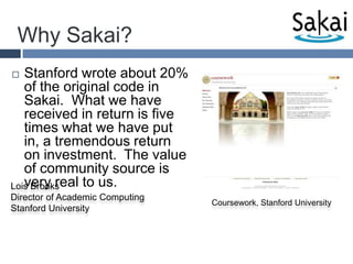 Why Sakai?Stanford wrote about 20% of the original code in Sakai.  What we have received in return is five times what we have put in, a tremendous return on investment.  The value of community source is very real to us.Lois BrooksDirector of Academic Computing Stanford UniversityCoursework, Stanford University