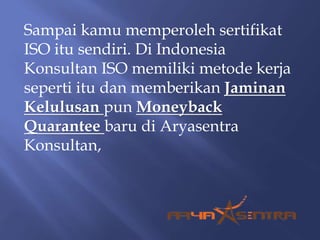 Sampai kamu memperoleh sertifikat
ISO itu sendiri. Di Indonesia
Konsultan ISO memiliki metode kerja
seperti itu dan memberikan Jaminan
Kelulusan pun Moneyback
Quarantee baru di Aryasentra
Konsultan,
 