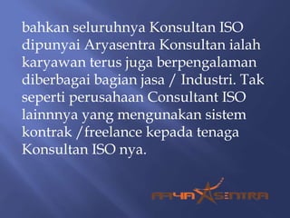 bahkan seluruhnya Konsultan ISO
dipunyai Aryasentra Konsultan ialah
karyawan terus juga berpengalaman
diberbagai bagian jasa / Industri. Tak
seperti perusahaan Consultant ISO
lainnnya yang mengunakan sistem
kontrak /freelance kepada tenaga
Konsultan ISO nya.
 