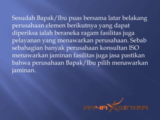 Sesudah Bapak/Ibu puas bersama latar belakang
perusahaan elemen berikutnya yang dapat
diperiksa ialah beraneka ragam fasilitas juga
pelayanan yang menawarkan perusahaan. Sebab
sebahagian banyak perusahaan konsultan ISO
menawarkan jaminan fasilitas juga jasa pastikan
bahwa perusahaan Bapak/Ibu pilih menawarkan
jaminan.
 