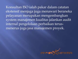 Konsultan ISO ialah pakar dalam catatan
ekstensif menjaga juga menawari beraneka
pelayanan merupakan mengembangkan
system manajemen kualitas jalankan audit
internal pengelolaan perbaikan terus-
menerus juga jasa manajemen proyek.
 