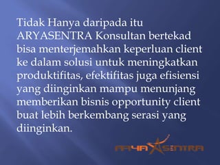 Tidak Hanya daripada itu
ARYASENTRA Konsultan bertekad
bisa menterjemahkan keperluan client
ke dalam solusi untuk meningkatkan
produktifitas, efektifitas juga efisiensi
yang diinginkan mampu menunjang
memberikan bisnis opportunity client
buat lebih berkembang serasi yang
diinginkan.
 