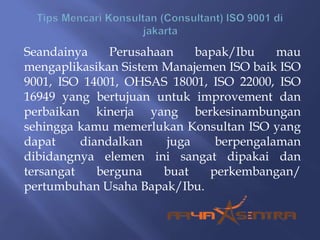 Seandainya Perusahaan bapak/Ibu mau
mengaplikasikan Sistem Manajemen ISO baik ISO
9001, ISO 14001, OHSAS 18001, ISO 22000, ISO
16949 yang bertujuan untuk improvement dan
perbaikan kinerja yang berkesinambungan
sehingga kamu memerlukan Konsultan ISO yang
dapat diandalkan juga berpengalaman
dibidangnya elemen ini sangat dipakai dan
tersangat berguna buat perkembangan/
pertumbuhan Usaha Bapak/Ibu.
 