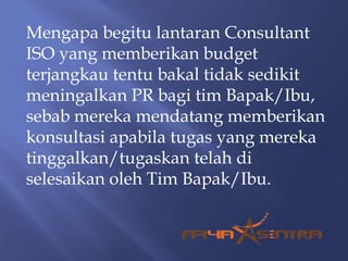 Mengapa begitu lantaran Consultant
ISO yang memberikan budget
terjangkau tentu bakal tidak sedikit
meningalkan PR bagi tim Bapak/Ibu,
sebab mereka mendatang memberikan
konsultasi apabila tugas yang mereka
tinggalkan/tugaskan telah di
selesaikan oleh Tim Bapak/Ibu.
 