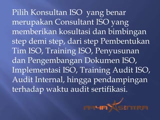 Pilih Konsultan ISO yang benar
merupakan Consultant ISO yang
memberikan kosultasi dan bimbingan
step demi step, dari step Pembentukan
Tim ISO, Training ISO, Penyusunan
dan Pengembangan Dokumen ISO,
Implementasi ISO, Training Audit ISO,
Audit Internal, hingga pendampingan
terhadap waktu audit sertifikasi.
 