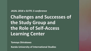 z
Challenges and Successes of
the Study Group and
the Role of Self-Access
Learning Center
Tomoya Shirakawa
Kanda University of International Studies
JASAL 2018 x SUTFL 5 conference
 