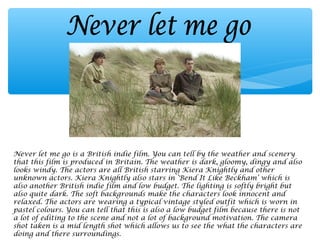 Never let me go is a British indie film. You can tell by the weather and scenery
that this film is produced in Britain. The weather is dark, gloomy, dingy and also
looks windy. The actors are all British starring Kiera Knightly and other
unknown actors. Kiera Knightly also stars in ‘Bend It Like Beckham’ which is
also another British indie film and low budget. The lighting is softly bright but
also quite dark. The soft backgrounds make the characters look innocent and
relaxed. The actors are wearing a typical vintage styled outfit which is worn in
pastel colours. You can tell that this is also a low budget film because there is not
a lot of editing to the scene and not a lot of background motivation. The camera
shot taken is a mid length shot which allows us to see the what the characters are
doing and there surroundings.
 